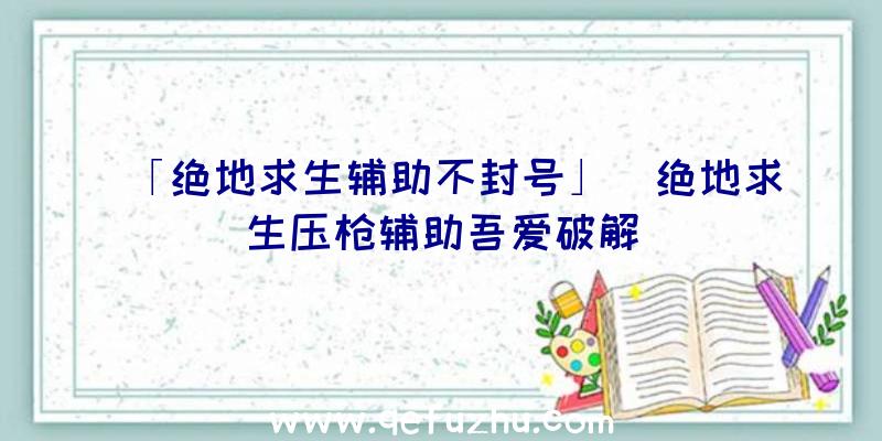 「绝地求生辅助不封号」|绝地求生压枪辅助吾爱破解